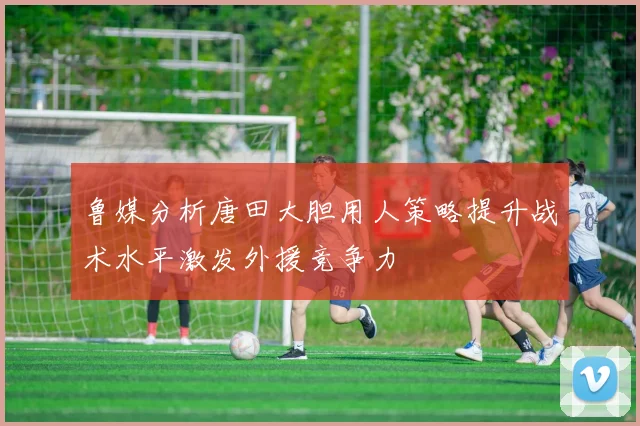 鲁媒分析唐田大胆用人策略提升战术水平激发外援竞争力