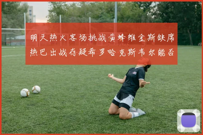 明天热火客场挑战黄蜂维金斯缺席热巴出战存疑希罗哈克斯韦尔能否发挥