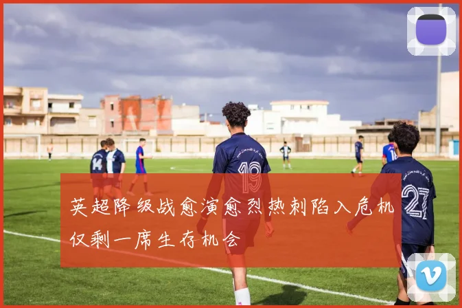 英超降级战愈演愈烈热刺陷入危机仅剩一席生存机会