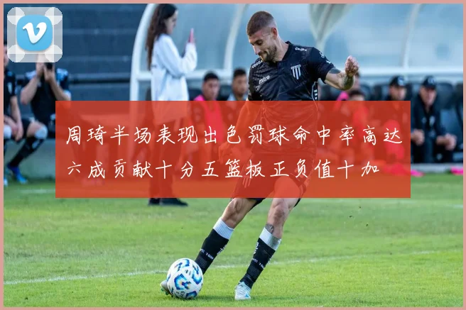 周琦半场表现出色罚球命中率高达六成贡献十分五篮板正负值十加
