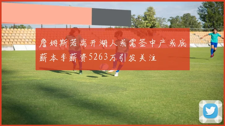 詹姆斯若离开湖人或需签中产或底薪本季薪资5263万引发关注