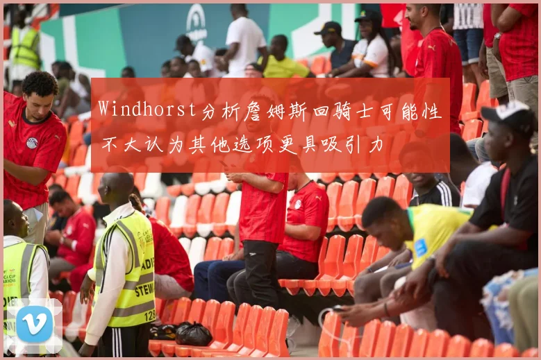 Windhorst分析詹姆斯回骑士可能性不大认为其他选项更具吸引力