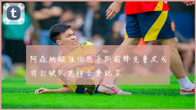 阿森纳瞄准伯恩茅斯前锋克鲁皮或将打破队史转会费纪录