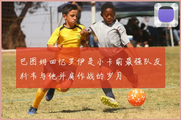 巴图姆回忆罗伊是小卡前最强队友科韦与他并肩作战的岁月