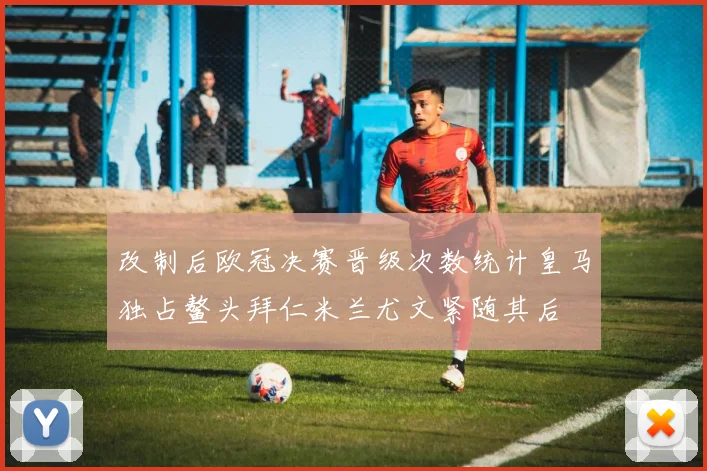改制后欧冠决赛晋级次数统计皇马独占鳌头拜仁米兰尤文紧随其后