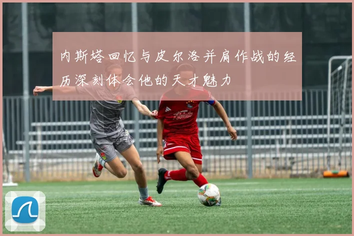 内斯塔回忆与皮尔洛并肩作战的经历深刻体会他的天才魅力