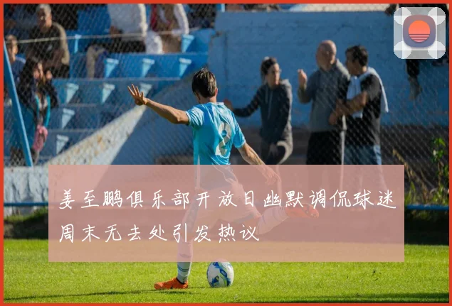 姜至鹏俱乐部开放日幽默调侃球迷周末无去处引发热议