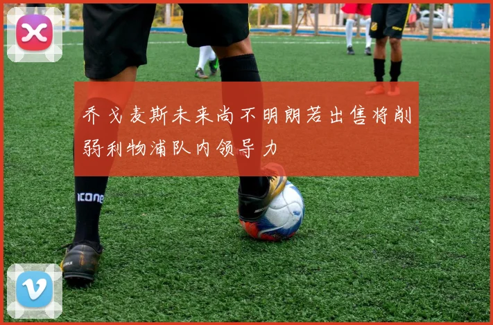 乔戈麦斯未来尚不明朗若出售将削弱利物浦队内领导力