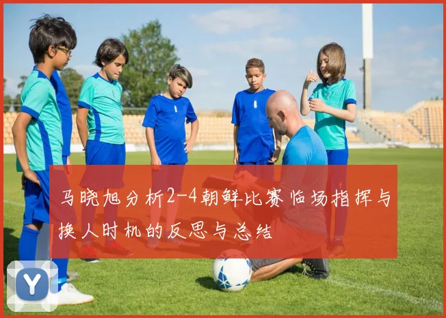马晓旭分析2-4朝鲜比赛临场指挥与换人时机的反思与总结