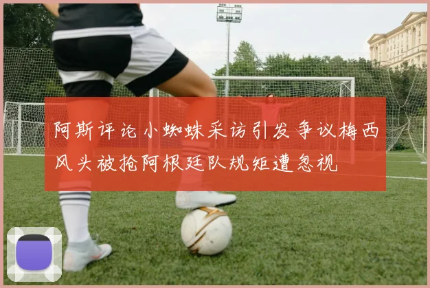 阿斯评论小蜘蛛采访引发争议梅西风头被抢阿根廷队规矩遭忽视