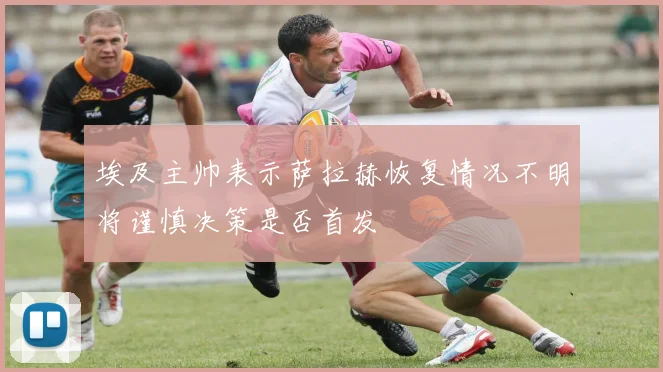 埃及主帅表示萨拉赫恢复情况不明将谨慎决策是否首发