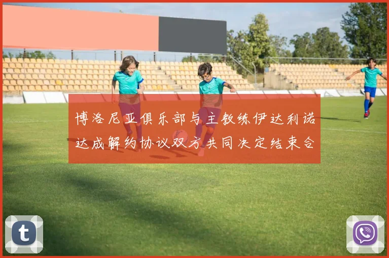 博洛尼亚俱乐部与主教练伊达利诺达成解约协议双方共同决定结束合作关系
