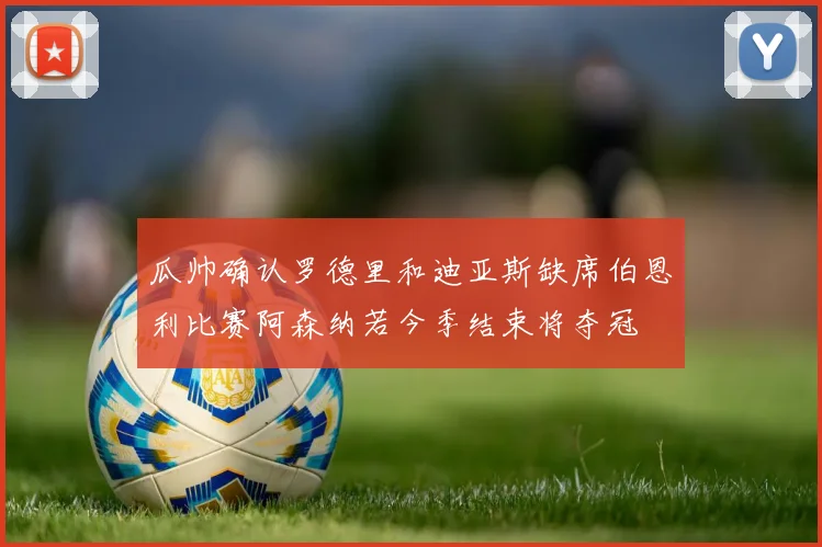 瓜帅确认罗德里和迪亚斯缺席伯恩利比赛阿森纳若今季结束将夺冠