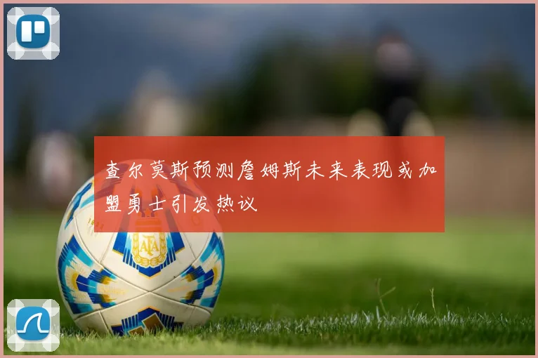 查尔莫斯预测詹姆斯未来表现或加盟勇士引发热议